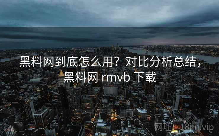 黑料网到底怎么用？对比分析总结，黑料网 rmvb 下载