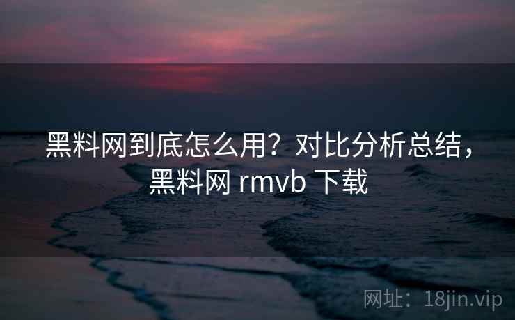 黑料网到底怎么用？对比分析总结，黑料网 rmvb 下载