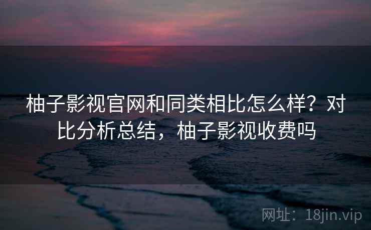柚子影视官网和同类相比怎么样？对比分析总结，柚子影视收费吗