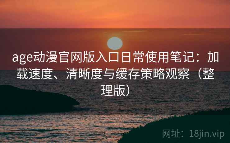 age动漫官网版入口日常使用笔记：加载速度、清晰度与缓存策略观察（整理版）