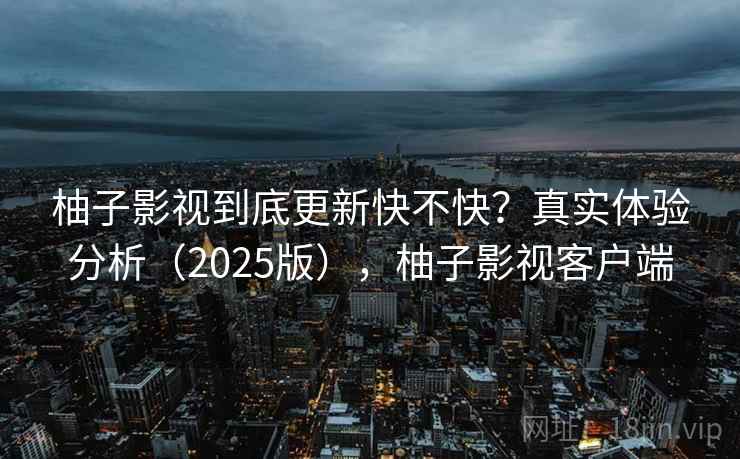 柚子影视到底更新快不快？真实体验分析（2025版），柚子影视客户端