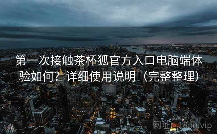 第一次接触茶杯狐官方入口电脑端体验如何？详细使用说明（完整整理）