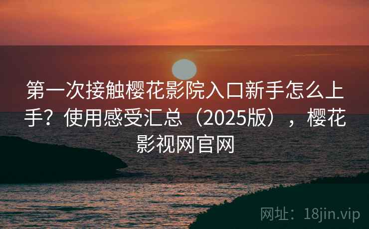 第一次接触樱花影院入口新手怎么上手？使用感受汇总（2025版），樱花影视网官网