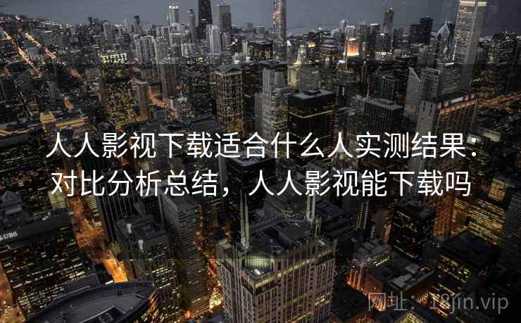 人人影视下载适合什么人实测结果：对比分析总结，人人影视能下载吗