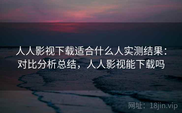人人影视下载适合什么人实测结果：对比分析总结，人人影视能下载吗