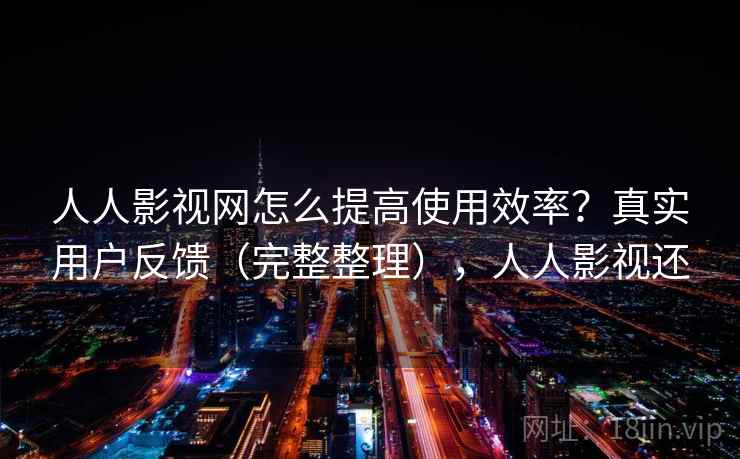 人人影视网怎么提高使用效率？真实用户反馈（完整整理），人人影视还
