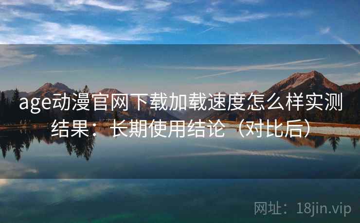 age动漫官网下载加载速度怎么样实测结果：长期使用结论（对比后）