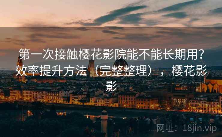 第一次接触樱花影院能不能长期用？效率提升方法（完整整理），樱花影影