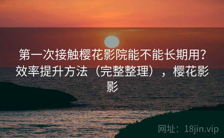 第一次接触樱花影院能不能长期用?效率提升方法(完整整理),樱花影影 第一次接触樱花影院能不能长期用?效率提升方法(完整整理),樱花影影