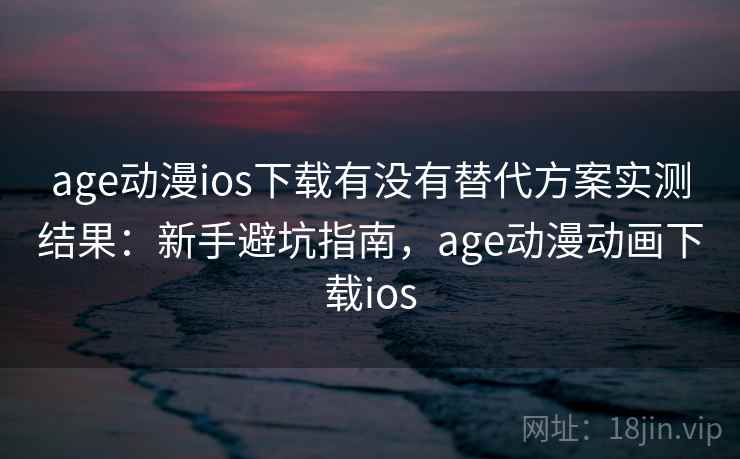 age动漫ios下载有没有替代方案实测结果：新手避坑指南，age动漫动画下载ios