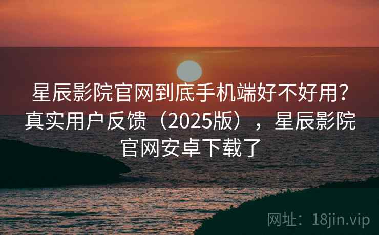 星辰影院官网到底手机端好不好用？真实用户反馈（2025版），星辰影院官网安卓下载了