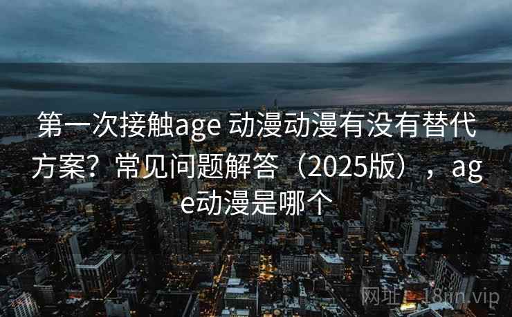 第一次接触age 动漫动漫有没有替代方案？常见问题解答（2025版），age动漫是哪个