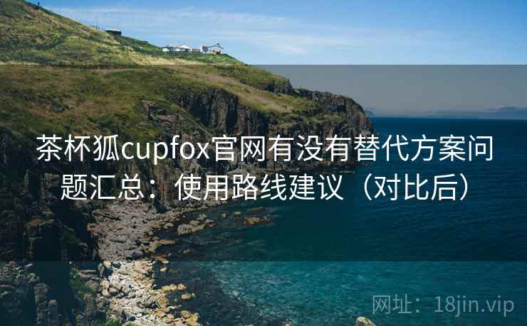 茶杯狐cupfox官网有没有替代方案问题汇总：使用路线建议（对比后）