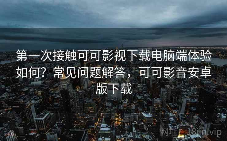 第一次接触可可影视下载电脑端体验如何？常见问题解答，可可影音安卓版下载