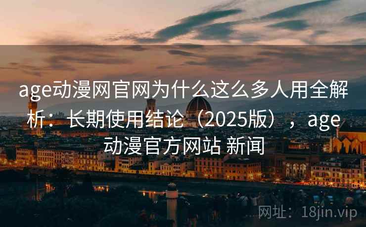 age动漫网官网为什么这么多人用全解析：长期使用结论（2025版），age动漫官方网站 新闻