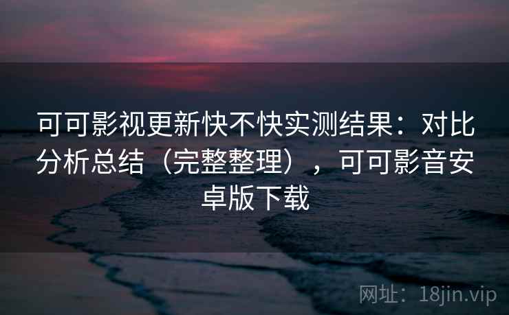 可可影视更新快不快实测结果：对比分析总结（完整整理），可可影音安卓版下载