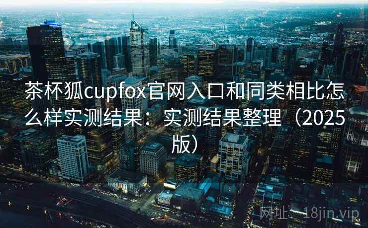 茶杯狐cupfox官网入口和同类相比怎么样实测结果：实测结果整理（2025版）