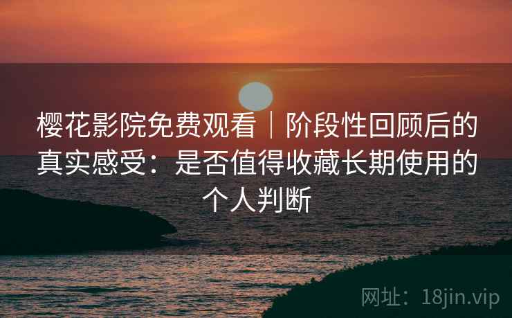 樱花影院免费观看｜阶段性回顾后的真实感受：是否值得收藏长期使用的个人判断