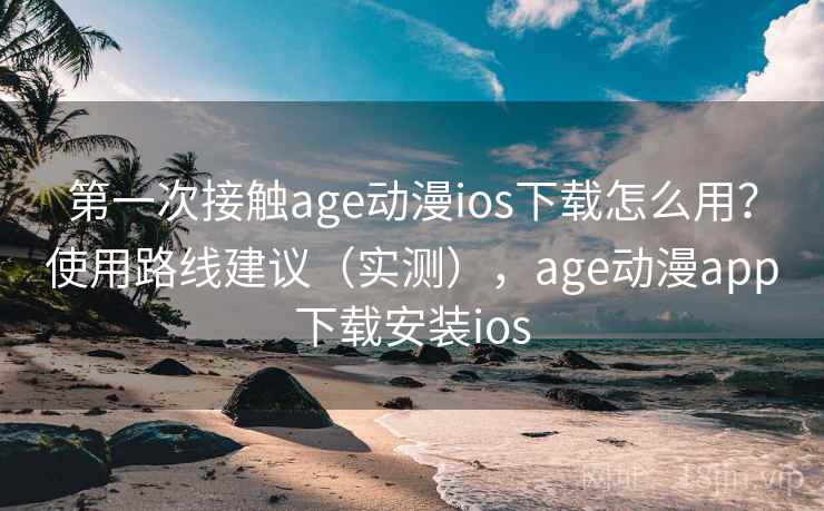 第一次接触age动漫ios下载怎么用？使用路线建议（实测），age动漫app下载安装ios
