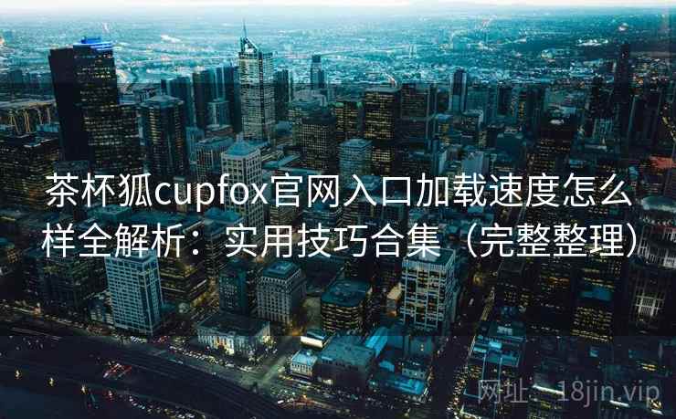 茶杯狐cupfox官网入口加载速度怎么样全解析：实用技巧合集（完整整理）