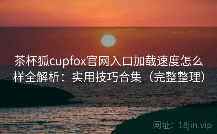 茶杯狐cupfox官网入口加载速度怎么样全解析：实用技巧合集（完整整理）