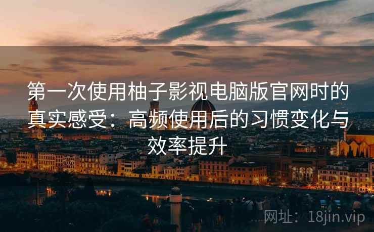 第一次使用柚子影视电脑版官网时的真实感受：高频使用后的习惯变化与效率提升