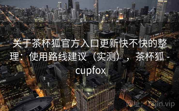关于茶杯狐官方入口更新快不快的整理：使用路线建议（实测），茶杯狐 - cupfox