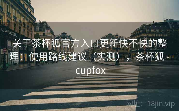 关于茶杯狐官方入口更新快不快的整理：使用路线建议（实测），茶杯狐 - cupfox