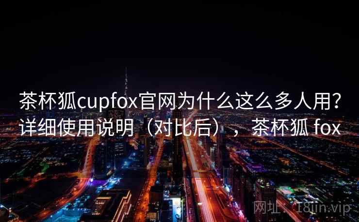 茶杯狐cupfox官网为什么这么多人用？详细使用说明（对比后），茶杯狐 fox