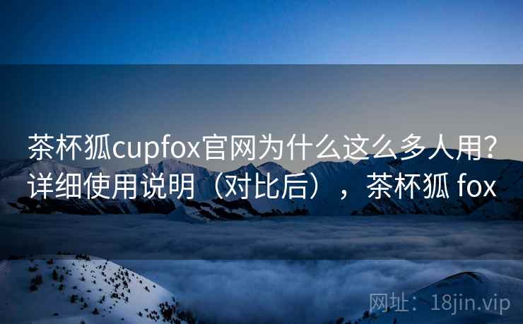 茶杯狐cupfox官网为什么这么多人用？详细使用说明（对比后），茶杯狐 fox