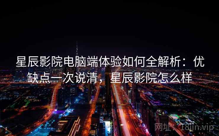 星辰影院电脑端体验如何全解析：优缺点一次说清，星辰影院怎么样