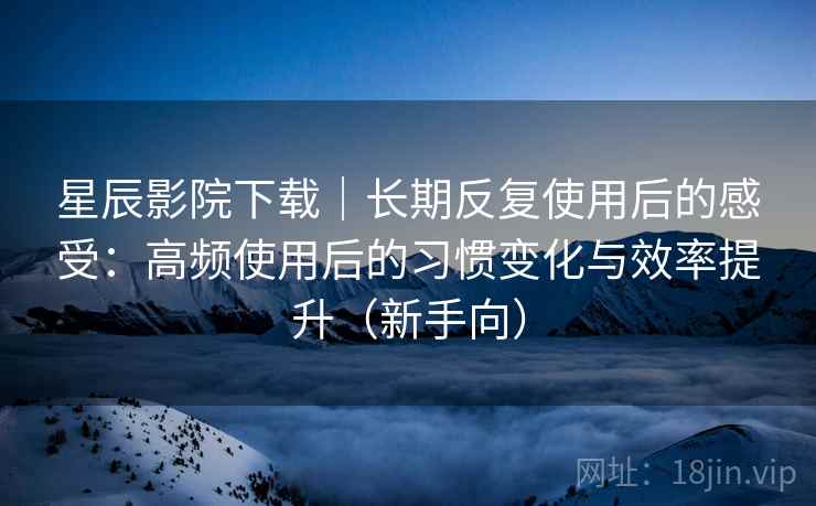 星辰影院下载｜长期反复使用后的感受：高频使用后的习惯变化与效率提升（新手向）