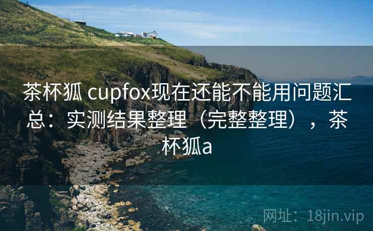 茶杯狐 cupfox现在还能不能用问题汇总：实测结果整理（完整整理），茶杯狐a