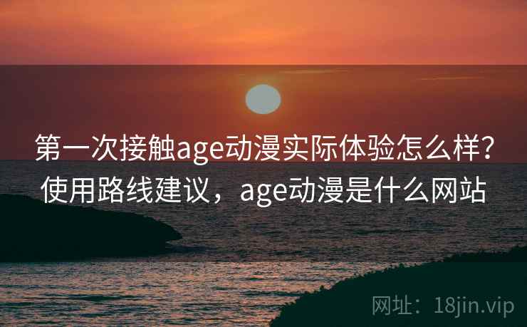 第一次接触age动漫实际体验怎么样？使用路线建议，age动漫是什么网站
