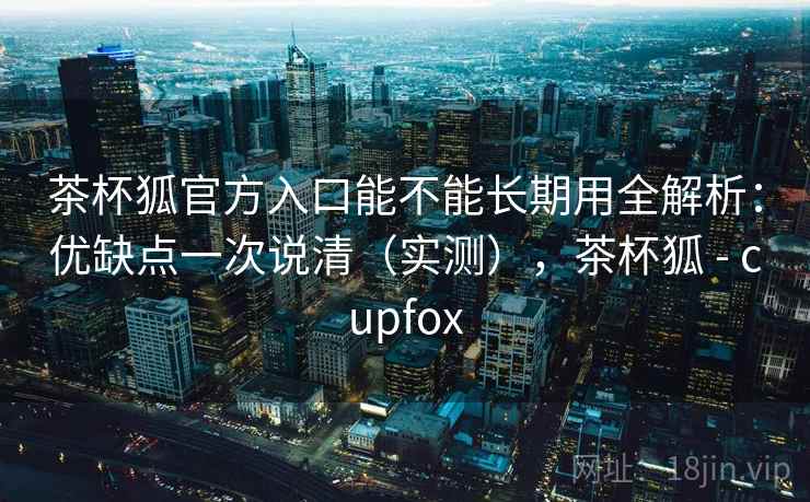 茶杯狐官方入口能不能长期用全解析：优缺点一次说清（实测），茶杯狐 - cupfox