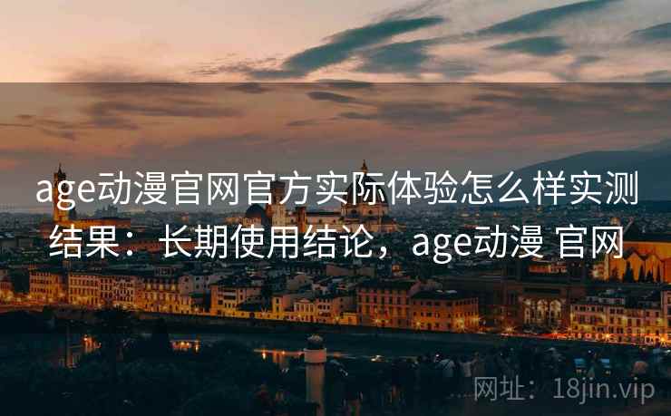 age动漫官网官方实际体验怎么样实测结果：长期使用结论，age动漫 官网