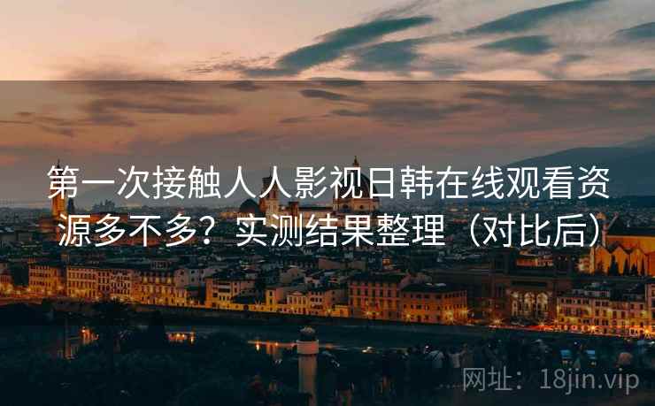 第一次接触人人影视日韩在线观看资源多不多？实测结果整理（对比后）