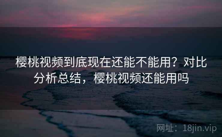 樱桃视频到底现在还能不能用？对比分析总结，樱桃视频还能用吗