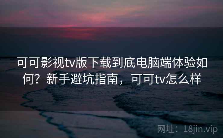 可可影视tv版下载到底电脑端体验如何？新手避坑指南，可可tv怎么样