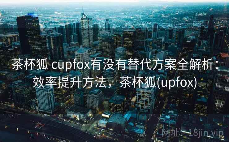茶杯狐 cupfox有没有替代方案全解析：效率提升方法，茶杯狐(upfox)