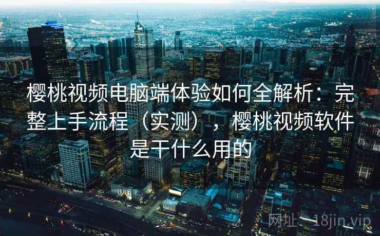 樱桃视频电脑端体验如何全解析：完整上手流程（实测），樱桃视频软件是干什么用的