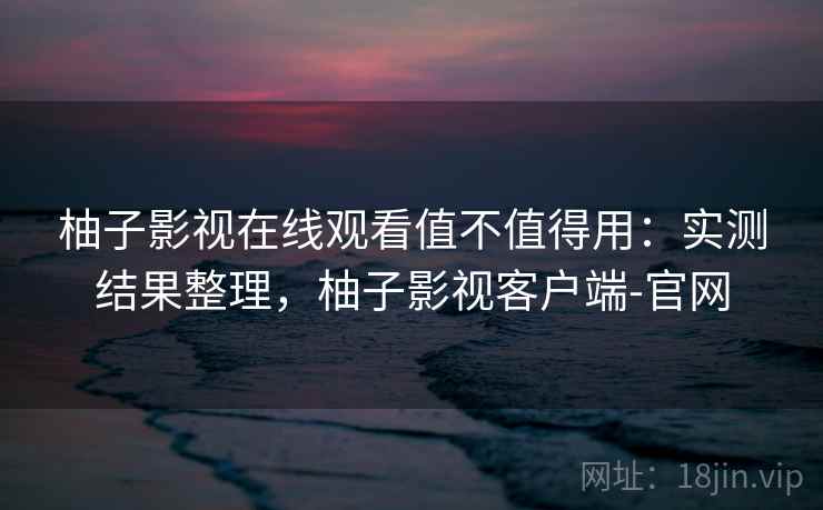 柚子影视在线观看值不值得用：实测结果整理，柚子影视客户端-官网