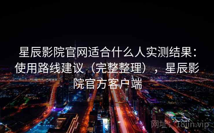 星辰影院官网适合什么人实测结果：使用路线建议（完整整理），星辰影院官方客户端