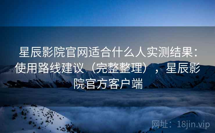 星辰影院官网适合什么人实测结果：使用路线建议（完整整理），星辰影院官方客户端