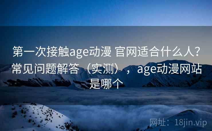 第一次接触age动漫 官网适合什么人？常见问题解答（实测），age动漫网站是哪个
