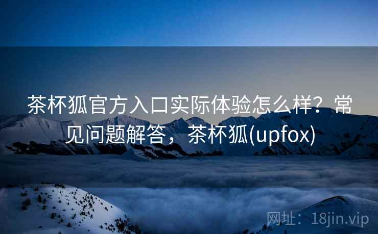 茶杯狐官方入口实际体验怎么样？常见问题解答，茶杯狐(upfox)