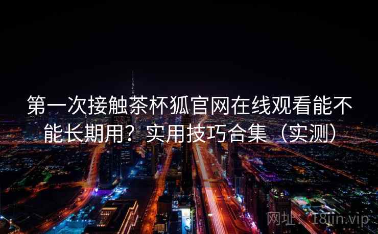 第一次接触茶杯狐官网在线观看能不能长期用？实用技巧合集（实测）