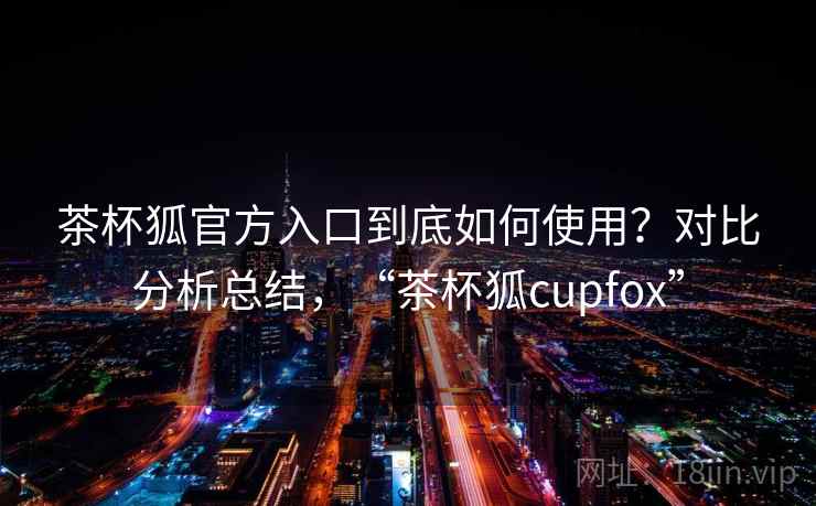 茶杯狐官方入口到底如何使用？对比分析总结，“茶杯狐cupfox”