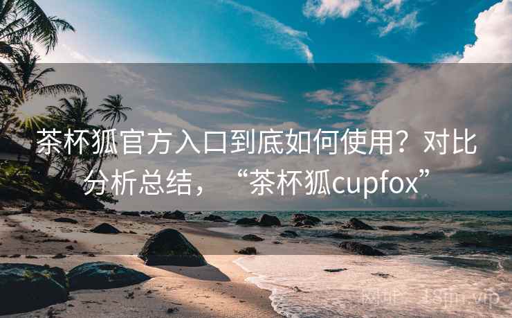 茶杯狐官方入口到底如何使用？对比分析总结，“茶杯狐cupfox”