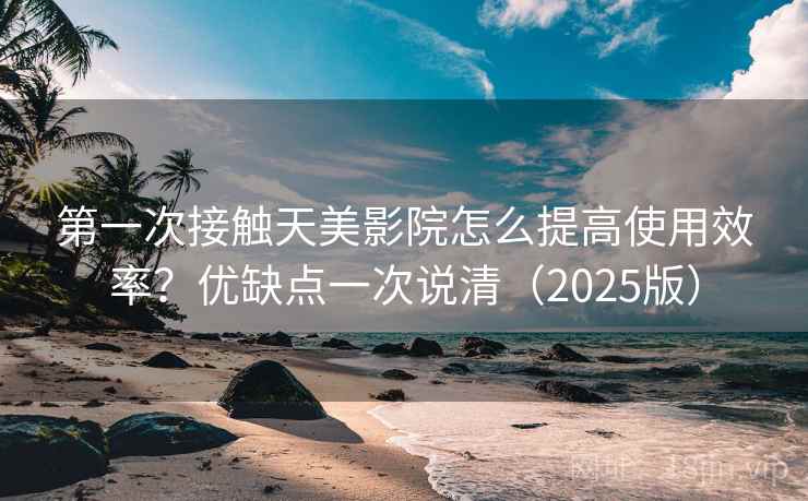 第一次接触天美影院怎么提高使用效率？优缺点一次说清（2025版）